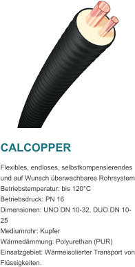 CALCOPPER Flexibles, endloses, selbstkompensierendes und auf Wunsch berwachbares Rohrsystem Betriebstemperatur: bis 120C Betriebsdruck: PN 16 Dimensionen: UNO DN 10-32, DUO DN 10-25 Mediumrohr: Kupfer Wrmedmmung: Polyurethan (PUR) Einsatzgebiet: Wrmeisolierter Transport von Flssigkeiten.