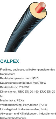 CALPEX Flexibles, endloses, selbstkompensierendes Rohrsystem Betriebstemperatur: max. 95C Dauerbetriebstemperatur: max. 80C Betriebsdruck: PN 6/10 Dimensionen: UNO DN 20-150, DUO DN 20-50 Mediumrohr: PEXa Wrmedmmung: Polyurethan (PUR) Einsatzgebiet: Nahwrmenetze, Trink-, Abwasser- und Klteleitungen, Industrie- und Schwimmbadtechnik.