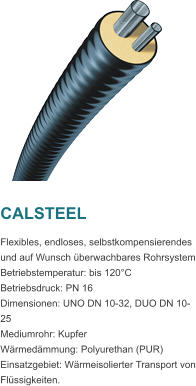 CALSTEEL Flexibles, endloses, selbstkompensierendes und auf Wunsch berwachbares Rohrsystem Betriebstemperatur: bis 120C Betriebsdruck: PN 16 Dimensionen: UNO DN 10-32, DUO DN 10-25 Mediumrohr: Kupfer Wrmedmmung: Polyurethan (PUR) Einsatzgebiet: Wrmeisolierter Transport von Flssigkeiten.