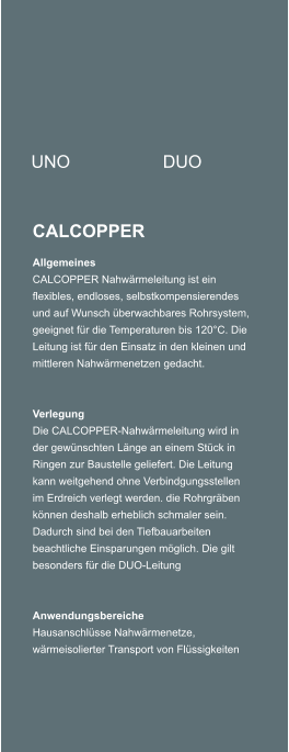 UNO DUO CALCOPPER Allgemeines CALCOPPER Nahwrmeleitung ist ein flexibles, endloses, selbstkompensierendes und auf Wunsch berwachbares Rohrsystem, geeignet fr die Temperaturen bis 120C. Die Leitung ist fr den Einsatz in den kleinen und mittleren Nahwrmenetzen gedacht.     Verlegung Die CALCOPPER-Nahwrmeleitung wird in der gewnschten Lnge an einem Stck in Ringen zur Baustelle geliefert. Die Leitung kann weitgehend ohne Verbindgungsstellen im Erdreich verlegt werden. die Rohrgrben knnen deshalb erheblich schmaler sein. Dadurch sind bei den Tiefbauarbeiten beachtliche Einsparungen mglich. Die gilt besonders fr die DUO-Leitung     Anwendungsbereiche Hausanschlsse Nahwrmenetze, wrmeisolierter Transport von Flssigkeiten