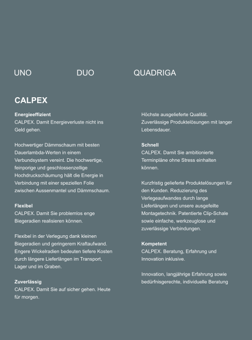 UNO DUO QUADRIGA CALPEX Energieeffizient CALPEX. Damit Energieverluste nicht ins Geld gehen. 	 Hochwertiger Dmmschaum mit besten Dauerlambda-Werten in einem Verbundsystem vereint. Die hochwertige, feinporige und geschlossenzellige Hochdruckschumung hlt die Energie in Verbindung mit einer speziellen Folie zwischen Aussenmantel und Dmmschaum.  	 Flexibel CALPEX. Damit Sie problemlos enge Biegeradien realisieren knnen. 	 Flexibel in der Verlegung dank kleinen Biegeradien und geringerem Kraftaufwand. Engere Wickelradien bedeuten tiefere Kosten durch lngere Lieferlngen im Transport, Lager und im Graben.  Zuverlssig CALPEX. Damit Sie auf sicher gehen. Heute fr morgen. Hchste ausgelieferte Qualitt. Zuverlssige Produktelsungen mit langer Lebensdauer.  Schnell CALPEX. Damit Sie ambitionierte Terminplne ohne Stress einhalten knnen.  Kurzfristig gelieferte Produktelsungen fr den Kunden. Reduzierung des Verlegeaufwandes durch lange Lieferlngen und unsere ausgefeilte Montagetechnik. Patentierte Clip-Schale sowie einfache, werkzeuglose und zuverlssige Verbindungen.   Kompetent CALPEX. Beratung, Erfahrung und Innovation inklusive.  Innovation, langjhrige Erfahrung sowie bedrfnisgerechte, individuelle Beratung