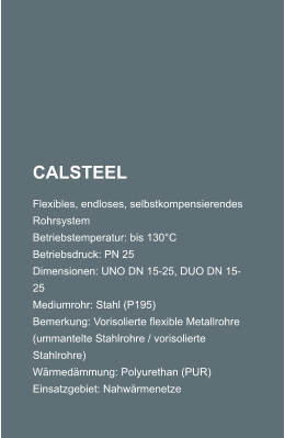 CALSTEEL Flexibles, endloses, selbstkompensierendes Rohrsystem Betriebstemperatur: bis 130C Betriebsdruck: PN 25 Dimensionen: UNO DN 15-25, DUO DN 15-25 Mediumrohr: Stahl (P195) Bemerkung: Vorisolierte flexible Metallrohre (ummantelte Stahlrohre / vorisolierte Stahlrohre) Wrmedmmung: Polyurethan (PUR) Einsatzgebiet: Nahwrmenetze