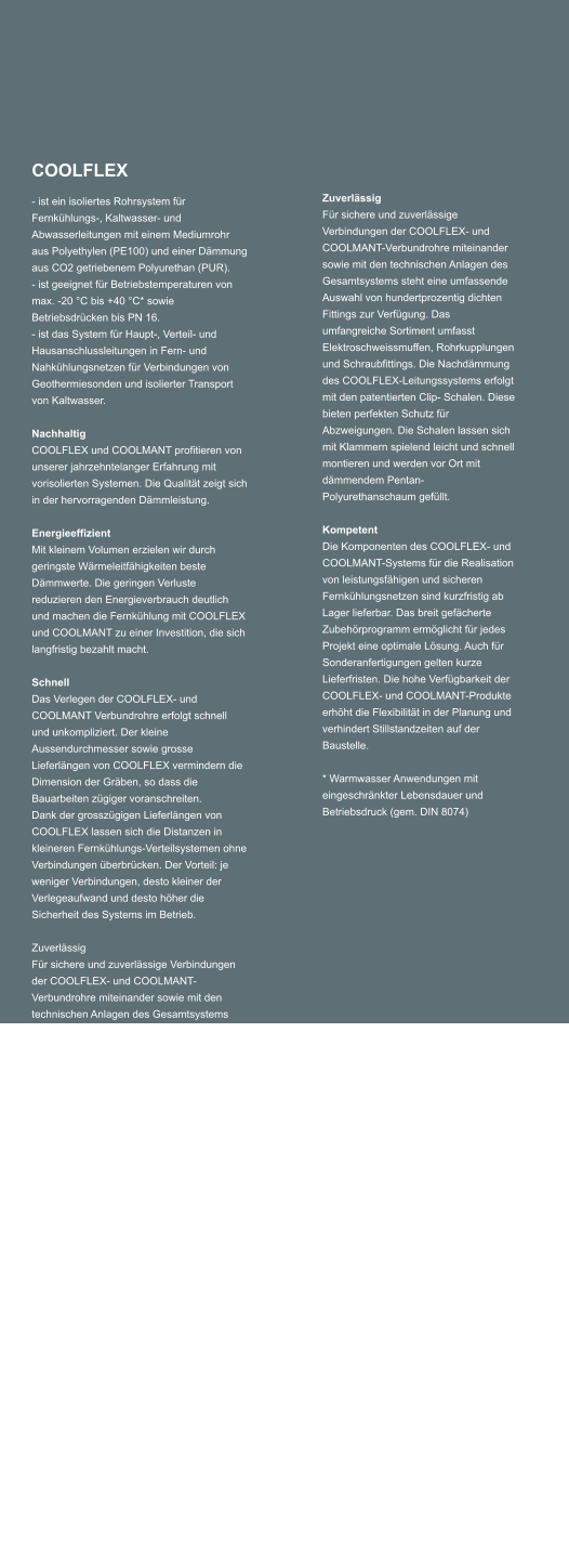 COOLFLEX - ist ein isoliertes Rohrsystem fr Fernkhlungs-, Kaltwasser- und Abwasserleitungen mit einem Mediumrohr aus Polyethylen (PE100) und einer Dmmung aus CO2 getriebenem Polyurethan (PUR). - ist geeignet fr Betriebstemperaturen von max. -20 C bis +40 C* sowie Betriebsdrcken bis PN 16. - ist das System fr Haupt-, Verteil- und Hausanschlussleitungen in Fern- und Nahkhlungsnetzen fr Verbindungen von Geothermiesonden und isolierter Transport von Kaltwasser.  Nachhaltig COOLFLEX und COOLMANT profitieren von unserer jahrzehntelanger Erfahrung mit vorisolierten Systemen. Die Qualitt zeigt sich in der hervorragenden Dmmleistung.  Energieeffizient Mit kleinem Volumen erzielen wir durch geringste Wrmeleitfhigkeiten beste Dmmwerte. Die geringen Verluste reduzieren den Energieverbrauch deutlich und machen die Fernkhlung mit COOLFLEX und COOLMANT zu einer Investition, die sich langfristig bezahlt macht.  Schnell Das Verlegen der COOLFLEX- und COOLMANT Verbundrohre erfolgt schnell und unkompliziert. Der kleine Aussendurchmesser sowie grosse Lieferlngen von COOLFLEX vermindern die Dimension der Grben, so dass die Bauarbeiten zgiger voranschreiten. Dank der grosszgigen Lieferlngen von COOLFLEX lassen sich die Distanzen in kleineren Fernkhlungs-Verteilsystemen ohne Verbindungen berbrcken. Der Vorteil: je weniger Verbindungen, desto kleiner der Verlegeaufwand und desto hher die Sicherheit des Systems im Betrieb.  Zuverlssig Fr sichere und zuverlssige Verbindungen der COOLFLEX- und COOLMANT-Verbundrohre miteinander sowie mit den technischen Anlagen des Gesamtsystems steht eine umfassende Auswahl von hundertprozentig dichten Fittings zur Verfgung. Das umfangreiche Sortiment umfasst Elektroschweissmuffen, Rohrkupplungen und Schraubfittings. Die Nachdmmung des COOLFLEX-Leitungssystems erfolgt mit den patentierten Clip- Schalen. Diese bieten perfekten Schutz fr Abzweigungen. Die Schalen lassen sich mit Klammern spielend leicht und schnell montieren und werden vor Ort mit dmmendem Pentan-Polyurethanschaum gefllt.     Kompetent Die Komponenten des COOLFLEX- und COOLMANT-Systems fr die Realisation von leistungsfhigen und sicheren Fernkhlungsnetzen sind kurzfristig ab Lager lieferbar. Das breit gefcherte Zubehrprogramm ermglicht fr jedes Projekt eine optimale Lsung. Auch fr Sonderanfertigungen gelten kurze Lieferfristen. Die hohe Verfgbarkeit der COOLFLEX- und COOLMANT-Produkte erhht die Flexibilitt in der Planung und verhindert Stillstandzeiten auf der Baustelle.     * Warmwasser Anwendungen mit eingeschrnkter Lebensdauer und Betriebsdruck (gem. DIN 8074)   Zuverlssig Fr sichere und zuverlssige Verbindungen der COOLFLEX- und COOLMANT-Verbundrohre miteinander sowie mit den technischen Anlagen des Gesamtsystems steht eine umfassende Auswahl von hundertprozentig dichten Fittings zur Verfgung. Das umfangreiche Sortiment umfasst Elektroschweissmuffen, Rohrkupplungen und Schraubfittings. Die Nachdmmung des COOLFLEX-Leitungssystems erfolgt mit den patentierten Clip- Schalen. Diese bieten perfekten Schutz fr Abzweigungen. Die Schalen lassen sich mit Klammern spielend leicht und schnell montieren und werden vor Ort mit dmmendem Pentan-Polyurethanschaum gefllt.   Kompetent Die Komponenten des COOLFLEX- und COOLMANT-Systems fr die Realisation von leistungsfhigen und sicheren Fernkhlungsnetzen sind kurzfristig ab Lager lieferbar. Das breit gefcherte Zubehrprogramm ermglicht fr jedes Projekt eine optimale Lsung. Auch fr Sonderanfertigungen gelten kurze Lieferfristen. Die hohe Verfgbarkeit der COOLFLEX- und COOLMANT-Produkte erhht die Flexibilitt in der Planung und verhindert Stillstandzeiten auf der Baustelle.   * Warmwasser Anwendungen mit eingeschrnkter Lebensdauer und Betriebsdruck (gem. DIN 8074)