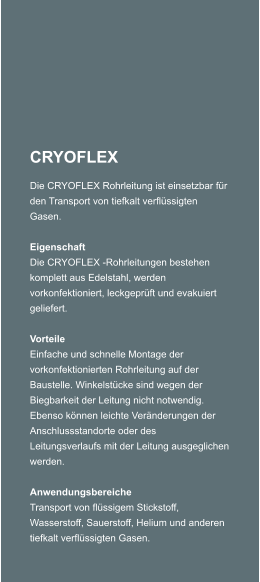 CRYOFLEX Die CRYOFLEX Rohrleitung ist einsetzbar fr den Transport von tiefkalt verflssigten Gasen.  Eigenschaft Die CRYOFLEX -Rohrleitungen bestehen komplett aus Edelstahl, werden vorkonfektioniert, leckgeprft und evakuiert geliefert.  Vorteile Einfache und schnelle Montage der vorkonfektionierten Rohrleitung auf der Baustelle. Winkelstcke sind wegen der Biegbarkeit der Leitung nicht notwendig. Ebenso knnen leichte Vernderungen der Anschlussstandorte oder des Leitungsverlaufs mit der Leitung ausgeglichen werden.  Anwendungsbereiche Transport von flssigem Stickstoff, Wasserstoff, Sauerstoff, Helium und anderen tiefkalt verflssigten Gasen.