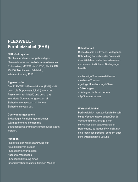 FLEXWELL -Fernheizkabel (FHK) FHK -Rohrsystem Flexibles, endloses, doppelwandiges, berwachbares und selbstkompensierendes Rohrsystem, -170C bis +150C, PN 25, DN 25-150. Mediumrohr Edelstahl, Wrmedmmung PUR  Eigenschaften: Das FLEXWELL-Fernheizkabel (FHK) stellt durch die Doppelwandigkeit (Innen- und Aussenrohr aus Metall) und durch das integrierte berwachungssystem ein Sicherheitsrohrsystem mit hohem Sicherheitsniveau dar.   berwachungssystem Erdverlegte Rohrleitungen mit einer Wrmedmmung knnen mit Betriebsberwachungssystemen ausgestattet werden.  Funktion: - Kontrolle der Wrmedmmung auf      Feuchtigkeit von aussen - Leckagerkennung eines Aussenrohrschadens - Leckageerkennung eines Innenrohrschadens bei leitfhigen Medien Belastbarkeit Diese direkt in die Erde zu verlegende Rohrleitung hat sich in der Praxis seit ber 40 Jahren unter den extremsten und unerschiedlichsten Bedingungen bewhrt.  - schwierige Trassenverhltnisse - verbaute Trassen - geringe berdeckungshhen - Dkerungen - Verlegung in Schutzrohren - Splbohrverfahren   Wirtschaftlichkeit Bercksichtigt man zustzlich die sehr kurze Verlegungszeit gegenber der Verlegung und Montage einer konventionellen doppelwandigen Rohrleitung, so ist das FHK nicht nur eine technisch perfekte, sondern auch sehr wirtschaftliche Lsung