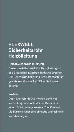 FLEXWELL Sicherheitsrohr Heizlleitung Heizl-Versorgungsleitung Diese speziell entwickelte Heizlleitung ist das Bindeglied zwischen Tank und Brenner. Die Doppelwandigkeit zur Leckberwachung gewhrleistet, dass kein l in die Umwelt gelangt.   Vorteile Dank Endlosfertigung knnen smtliche Verbindungen vom Tank zum Brenner in einem Stck verlegt werden. Das Edelstahl Mediumrohr lsst eine einfache und schnelle Verarbeitung zu.