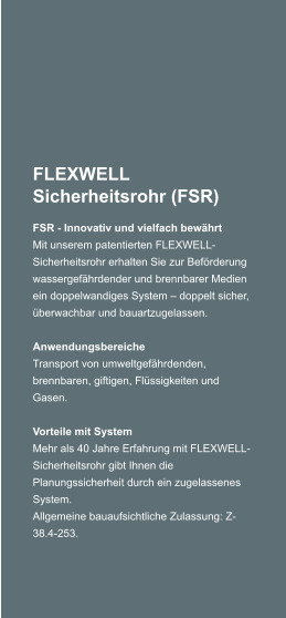 FLEXWELL Sicherheitsrohr (FSR) FSR - Innovativ und vielfach bewhrt Mit unserem patentierten FLEXWELL-Sicherheitsrohr erhalten Sie zur Befrderung wassergefhrdender und brennbarer Medien ein doppelwandiges System  doppelt sicher, berwachbar und bauartzugelassen.  Anwendungsbereiche Transport von umweltgefhrdenden, brennbaren, giftigen, Flssigkeiten und Gasen.  Vorteile mit System Mehr als 40 Jahre Erfahrung mit FLEXWELL-Sicherheitsrohr gibt Ihnen die Planungssicherheit durch ein zugelassenes System. Allgemeine bauaufsichtliche Zulassung: Z-38.4-253.