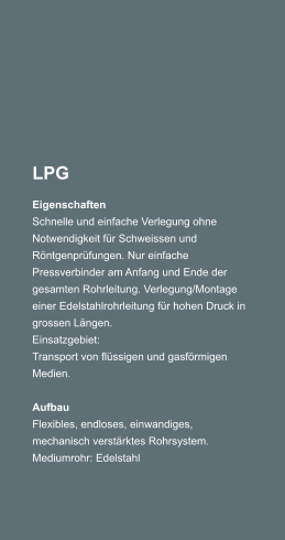 LPG Eigenschaften Schnelle und einfache Verlegung ohne Notwendigkeit fr Schweissen und Rntgenprfungen. Nur einfache Pressverbinder am Anfang und Ende der gesamten Rohrleitung. Verlegung/Montage einer Edelstahlrohrleitung fr hohen Druck in grossen Lngen. Einsatzgebiet: Transport von flssigen und gasfrmigen Medien.  Aufbau Flexibles, endloses, einwandiges, mechanisch verstrktes Rohrsystem. Mediumrohr: Edelstahl