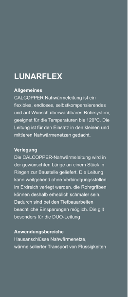 LUNARFLEX Allgemeines CALCOPPER Nahwrmeleitung ist ein flexibles, endloses, selbstkompensierendes und auf Wunsch berwachbares Rohrsystem, geeignet fr die Temperaturen bis 120C. Die Leitung ist fr den Einsatz in den kleinen und mittleren Nahwrmenetzen gedacht.   Verlegung Die CALCOPPER-Nahwrmeleitung wird in der gewnschten Lnge an einem Stck in Ringen zur Baustelle geliefert. Die Leitung kann weitgehend ohne Verbindgungsstellen im Erdreich verlegt werden. die Rohrgrben knnen deshalb erheblich schmaler sein. Dadurch sind bei den Tiefbauarbeiten beachtliche Einsparungen mglich. Die gilt besonders fr die DUO-Leitung   Anwendungsbereiche Hausanschlsse Nahwrmenetze, wrmeisolierter Transport von Flssigkeiten