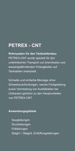 PETREX - CNT Rohrsystem fr den Tankstellenbau PETREX-CNT wurde speziell fr den unterirdischen Transport von brennbaren und wassergefhrdenden Flssigkeiten auf Tankstellen entwickelt.  Schnelle und einfache Montage ohne Schweissverbindungen, rasche Fertigstellung sowie Vermeidung von Ausfallzeiten bei Umbauten gehren zu den Hauptvorteilen von PETREX-CNT     Anwendungsgebiete      Saugleitungen     Druckleitungen     Fllleitungen     Stage1 / Stage2, Entlftungsleitungen