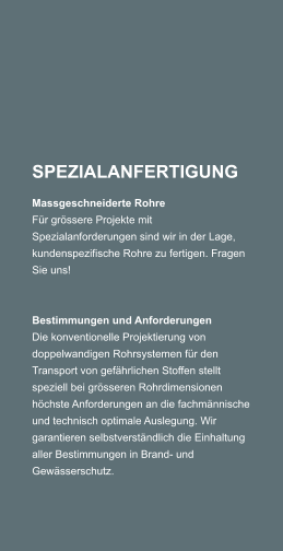 SPEZIALANFERTIGUNG Massgeschneiderte Rohre Fr grssere Projekte mit Spezialanforderungen sind wir in der Lage, kundenspezifische Rohre zu fertigen. Fragen Sie uns!     Bestimmungen und Anforderungen Die konventionelle Projektierung von doppelwandigen Rohrsystemen fr den Transport von gefhrlichen Stoffen stellt speziell bei grsseren Rohrdimensionen hchste Anforderungen an die fachmnnische und technisch optimale Auslegung. Wir garantieren selbstverstndlich die Einhaltung aller Bestimmungen in Brand- und Gewsserschutz.