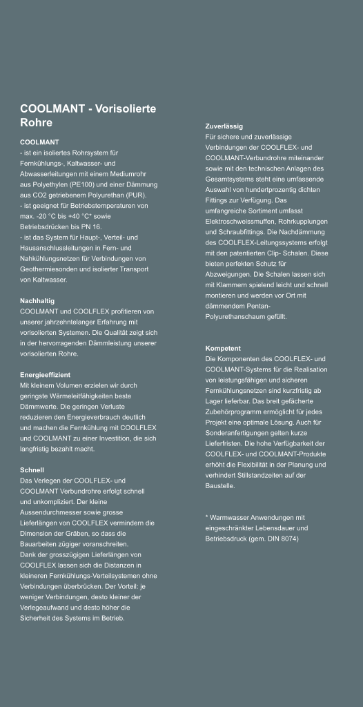 COOLMANT - Vorisolierte Rohre COOLMANT - ist ein isoliertes Rohrsystem fr Fernkhlungs-, Kaltwasser- und Abwasserleitungen mit einem Mediumrohr aus Polyethylen (PE100) und einer Dmmung aus CO2 getriebenem Polyurethan (PUR). - ist geeignet fr Betriebstemperaturen von max. -20 C bis +40 C* sowie Betriebsdrcken bis PN 16. - ist das System fr Haupt-, Verteil- und Hausanschlussleitungen in Fern- und Nahkhlungsnetzen fr Verbindungen von Geothermiesonden und isolierter Transport von Kaltwasser.  Nachhaltig COOLMANT und COOLFLEX profitieren von unserer jahrzehntelanger Erfahrung mit vorisolierten Systemen. Die Qualitt zeigt sich in der hervorragenden Dmmleistung unserer vorisolierten Rohre.   Energieeffizient Mit kleinem Volumen erzielen wir durch geringste Wrmeleitfhigkeiten beste Dmmwerte. Die geringen Verluste reduzieren den Energieverbrauch deutlich und machen die Fernkhlung mit COOLFLEX und COOLMANT zu einer Investition, die sich langfristig bezahlt macht.  Schnell Das Verlegen der COOLFLEX- und COOLMANT Verbundrohre erfolgt schnell und unkompliziert. Der kleine Aussendurchmesser sowie grosse Lieferlngen von COOLFLEX vermindern die Dimension der Grben, so dass die Bauarbeiten zgiger voranschreiten. Dank der grosszgigen Lieferlngen von COOLFLEX lassen sich die Distanzen in kleineren Fernkhlungs-Verteilsystemen ohne Verbindungen berbrcken. Der Vorteil: je weniger Verbindungen, desto kleiner der Verlegeaufwand und desto hher die Sicherheit des Systems im Betrieb. Zuverlssig Fr sichere und zuverlssige Verbindungen der COOLFLEX- und COOLMANT-Verbundrohre miteinander sowie mit den technischen Anlagen des Gesamtsystems steht eine umfassende Auswahl von hundertprozentig dichten Fittings zur Verfgung. Das umfangreiche Sortiment umfasst Elektroschweissmuffen, Rohrkupplungen und Schraubfittings. Die Nachdmmung des COOLFLEX-Leitungssystems erfolgt mit den patentierten Clip- Schalen. Diese bieten perfekten Schutz fr Abzweigungen. Die Schalen lassen sich mit Klammern spielend leicht und schnell montieren und werden vor Ort mit dmmendem Pentan-Polyurethanschaum gefllt.     Kompetent Die Komponenten des COOLFLEX- und COOLMANT-Systems fr die Realisation von leistungsfhigen und sicheren Fernkhlungsnetzen sind kurzfristig ab Lager lieferbar. Das breit gefcherte Zubehrprogramm ermglicht fr jedes Projekt eine optimale Lsung. Auch fr Sonderanfertigungen gelten kurze Lieferfristen. Die hohe Verfgbarkeit der COOLFLEX- und COOLMANT-Produkte erhht die Flexibilitt in der Planung und verhindert Stillstandzeiten auf der Baustelle.     * Warmwasser Anwendungen mit eingeschrnkter Lebensdauer und Betriebsdruck (gem. DIN 8074)