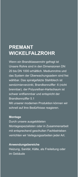 PREMANT WICKELFALZROHR Wenn ein Brandklassenrohr gefragt ist Unsere Rohre sind in den Dimensionen DN 20 bis DN 1000 erhltlich. Mediumrohre und das System der berwachungsadern sind frei whlbar. Das spiralgefalzte Stahlblech ist sendzimierverzinkt, Brandkennziffer: 6 (nicht brennbar). der Polyurethan-Hartschaum ist schwer entflammbar und entspricht der Brandkennziffer 5.1 Mit unserer modernen Produktion knnen wir schnell auf ihre Bedrfnisse reagieren.   Montage Durch unsere ausgebildeten Montagespezialisten oder in Zusammenarbeit mit entsprechend geschulten Fachbetrieben verrichten wir Verlegungsarbeiten jeder Art.   Anwendungsbereiche Heizung, Sanitr, Klte, als Freileitung oder im Gebude