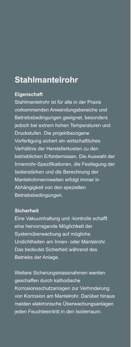 Stahlmantelrohr Eigenschaft Stahlmantelrohr ist fr alle in der Praxis vorkommenden Anwendungsbereiche und Betriebsbedingungen geeignet, besonders jedoch bei extrem hohen Temperaturen und Druckstufen. Die projektbezogene Vorfertigung sichert ein wirtschaftliches Verhltnis der Herstellerkosten zu den betrieblichen Erfordernissen. Die Auswahl der Innenrohr-Spezifikationen, die Festlegung der Isolierstrken und die Berechnung der Mantelrohrnennweiten erfolgt immer in Abhngigkeit von den speziellen Betriebsbedingungen.   Sicherheit Eine Vakuumhaltung und -kontrolle schafft eine hervorragende Mglichkeit der Systemberwachung auf mgliche Undichtheiten am Innen- oder Mantelrohr. Das bedeutet Sicherheit whrend des Betriebs der Anlage.  Weitere Sicherungsmassnahmen werden geschaffen durch kathodische Korrosionsschutzanlagen zur Verhinderung von Korrosion am Mantelrohr. Darber hinaus melden elektronische berwachungsanlagen jeden Feuchteeintritt in den Isolierraum.