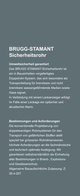 BRUGG-STAMANT Sicherheitsrohr Umweltsicherheit garantiert Das BRUGG STAMANT-Sicherheitsrohr ist ein in Baueinheiten vorgefertigtes Doppelrohr-System, das sich besonders als Transportleitung fr brennbare und nicht brennbare wassergefhrdende Medien sowie Gase eignet. In Verbindung mit einem Leckanzeiger erfolgt im Falle einer Leckage ein optischer und akustischer Alarm.     Bestimmungen und Anforderungen Die konventionelle Projektierung von doppelwandigen Rohrsystemen fr den Transport von gefhrlichen Stoffen stellt speziell bei grsseren Rohrdimensionen hchste Anforderungen an die fachmnnische und technisch optimale Auslegung. Wir garantieren selbstverstndlich die Einhaltung aller Bestimmungen in Brand-, Explosions- und Gewsserschutz. Allgemeine Bauaufsichtliche Zulassung: Z-38.4-207